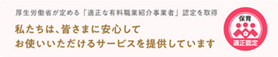厚生労働省が定める「適正な有料職業紹介事業者」認定を取得。私たちは、皆様に安心してお使いいただけるサービスを提供しています。