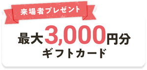 来場者プレゼント 最大3,000円分のギフトカード